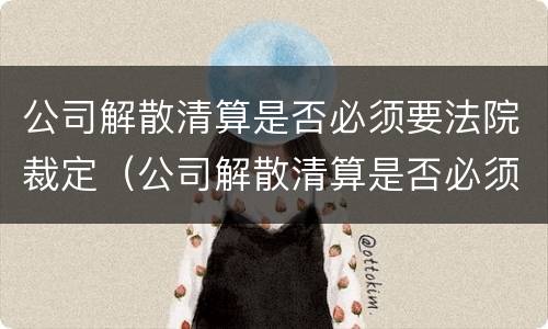 公司解散清算是否必须要法院裁定（公司解散清算是否必须要法院裁定呢）