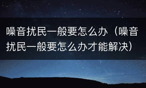 噪音扰民一般要怎么办（噪音扰民一般要怎么办才能解决）