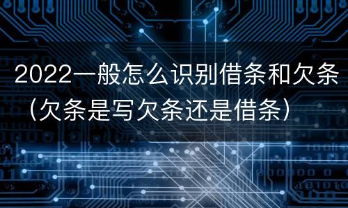 2022一般怎么识别借条和欠条（欠条是写欠条还是借条）