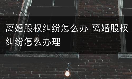 离婚股权纠纷怎么办 离婚股权纠纷怎么办理