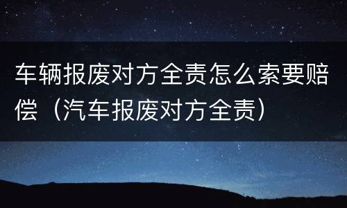 车辆报废对方全责怎么索要赔偿（汽车报废对方全责）