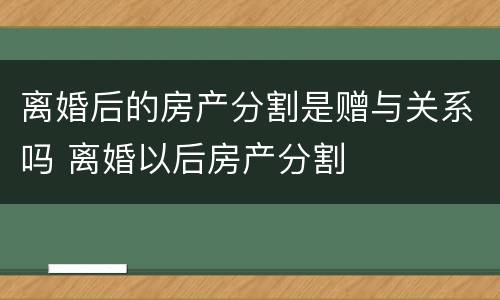 离婚后的房产分割是赠与关系吗 离婚以后房产分割