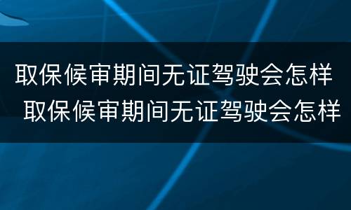 取保候审期间无证驾驶会怎样 取保候审期间无证驾驶会怎样处罚