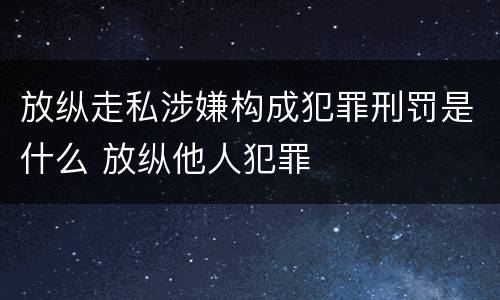 放纵走私涉嫌构成犯罪刑罚是什么 放纵他人犯罪