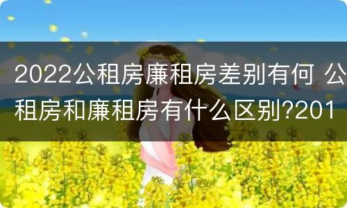 2022公租房廉租房差别有何 公租房和廉租房有什么区别?2019年的
