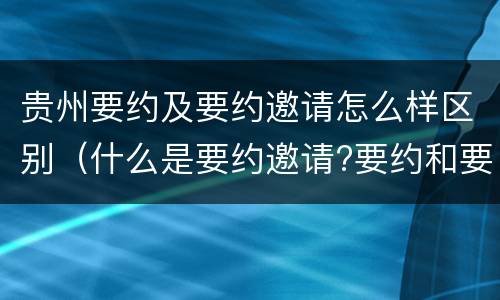 贵州要约及要约邀请怎么样区别（什么是要约邀请?要约和要约邀请有哪些区别?）