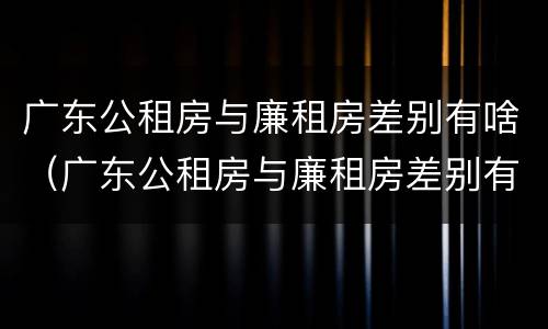 广东公租房与廉租房差别有啥（广东公租房与廉租房差别有啥不同）