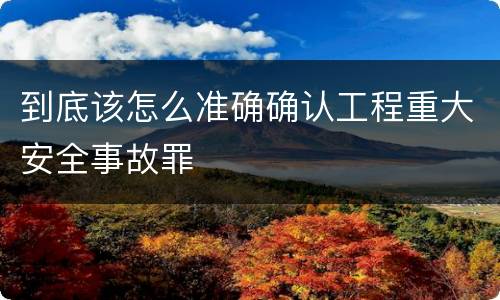 到底该怎么准确确认工程重大安全事故罪
