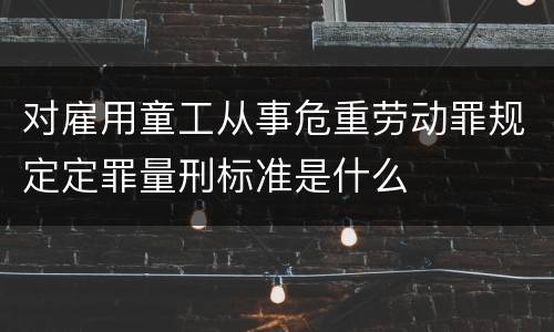对雇用童工从事危重劳动罪规定定罪量刑标准是什么