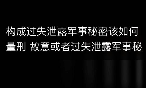 构成过失泄露军事秘密该如何量刑 故意或者过失泄露军事秘密,情节严重的