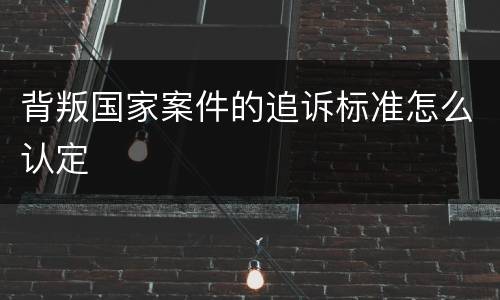 背叛国家案件的追诉标准怎么认定
