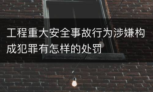 工程重大安全事故行为涉嫌构成犯罪有怎样的处罚