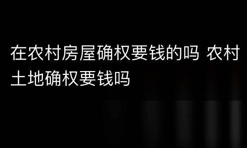在农村房屋确权要钱的吗 农村土地确权要钱吗