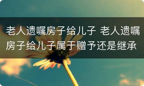 老人遗嘱房子给儿子 老人遗嘱房子给儿子属于赠予还是继承