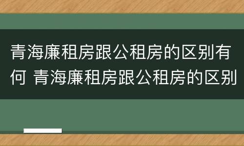 青海廉租房跟公租房的区别有何 青海廉租房跟公租房的区别有何联系