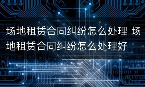 场地租赁合同纠纷怎么处理 场地租赁合同纠纷怎么处理好