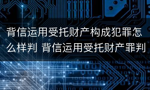 背信运用受托财产构成犯罪怎么样判 背信运用受托财产罪判刑