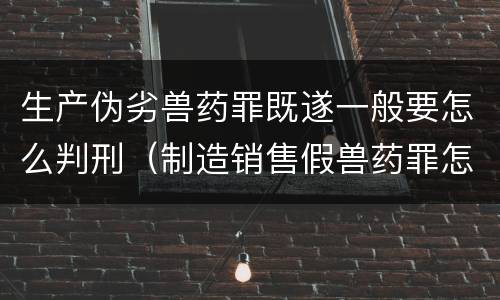 生产伪劣兽药罪既遂一般要怎么判刑（制造销售假兽药罪怎么判）