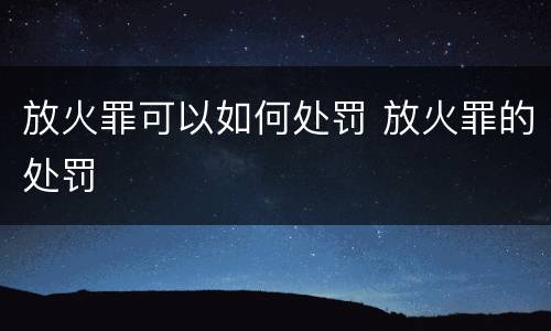 放火罪可以如何处罚 放火罪的处罚