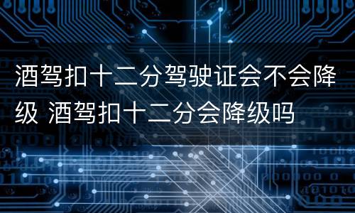 酒驾扣十二分驾驶证会不会降级 酒驾扣十二分会降级吗