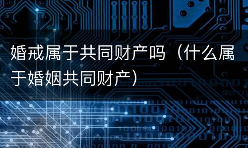 婚戒属于共同财产吗（什么属于婚姻共同财产）