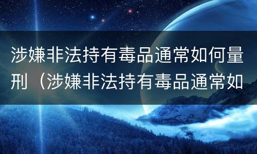 涉嫌非法持有毒品通常如何量刑（涉嫌非法持有毒品通常如何量刑的）
