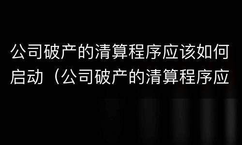 公司破产的清算程序应该如何启动（公司破产的清算程序应该如何启动业务）