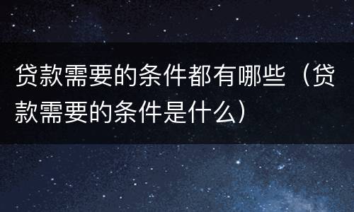 贷款需要的条件都有哪些（贷款需要的条件是什么）