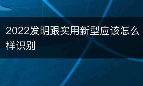 2022发明跟实用新型应该怎么样识别