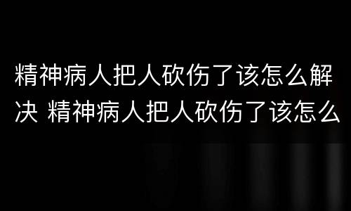 精神病人把人砍伤了该怎么解决 精神病人把人砍伤了该怎么解决呢