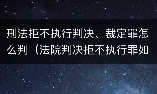 刑法拒不执行判决、裁定罪怎么判（法院判决拒不执行罪如何判刑）