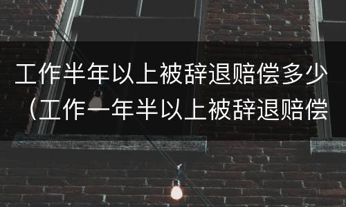 工作半年以上被辞退赔偿多少（工作一年半以上被辞退赔偿）