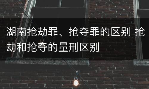 湖南抢劫罪、抢夺罪的区别 抢劫和抢夺的量刑区别