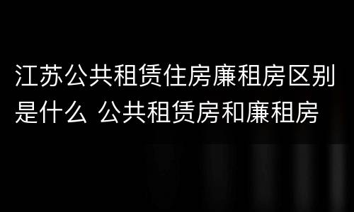 江苏公共租赁住房廉租房区别是什么 公共租赁房和廉租房