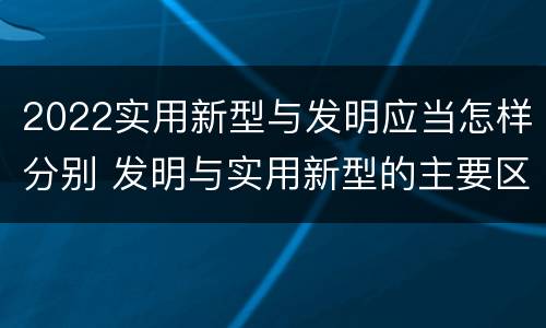 2022实用新型与发明应当怎样分别 发明与实用新型的主要区别