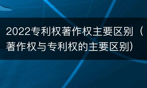 2022专利权著作权主要区别（著作权与专利权的主要区别）