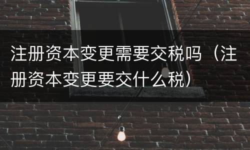注册资本变更需要交税吗（注册资本变更要交什么税）