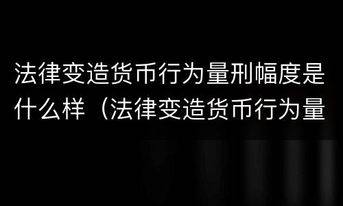 法律变造货币行为量刑幅度是什么样（法律变造货币行为量刑幅度是什么样的）