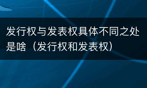 发行权与发表权具体不同之处是啥（发行权和发表权）