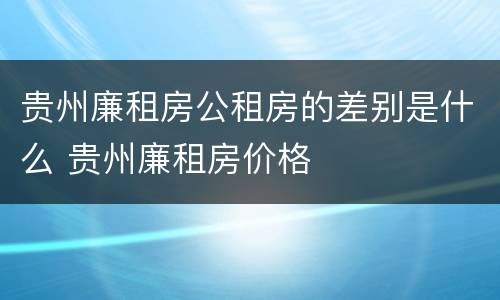 贵州廉租房公租房的差别是什么 贵州廉租房价格