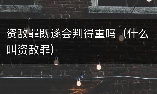 资敌罪既遂会判得重吗（什么叫资敌罪）