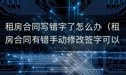 租房合同写错字了怎么办（租房合同有错手动修改签字可以吗?）