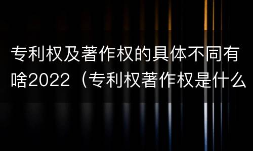 专利权及著作权的具体不同有啥2022（专利权著作权是什么意思）