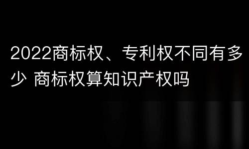 2022商标权、专利权不同有多少 商标权算知识产权吗
