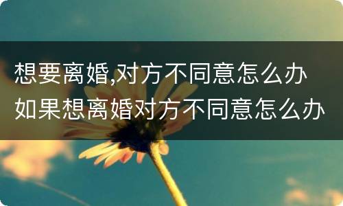 想要离婚,对方不同意怎么办 如果想离婚对方不同意怎么办?