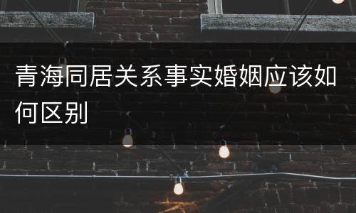 青海同居关系事实婚姻应该如何区别