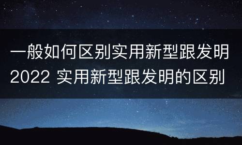 一般如何区别实用新型跟发明2022 实用新型跟发明的区别