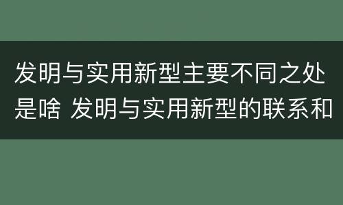 发明与实用新型主要不同之处是啥 发明与实用新型的联系和区别