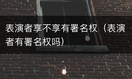 表演者享不享有署名权（表演者有署名权吗）