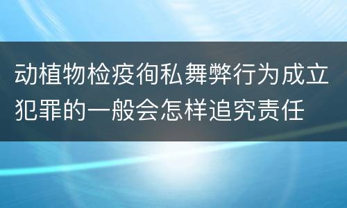 动植物检疫徇私舞弊行为成立犯罪的一般会怎样追究责任